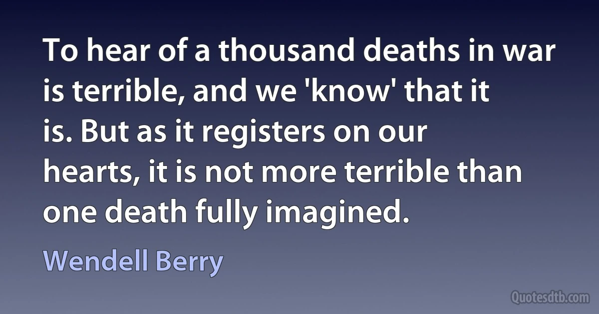 To hear of a thousand deaths in war is terrible, and we 'know' that it is. But as it registers on our hearts, it is not more terrible than one death fully imagined. (Wendell Berry)