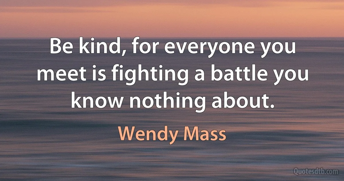 Be kind, for everyone you meet is fighting a battle you know nothing about. (Wendy Mass)