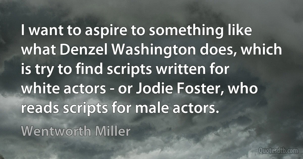 I want to aspire to something like what Denzel Washington does, which is try to find scripts written for white actors - or Jodie Foster, who reads scripts for male actors. (Wentworth Miller)