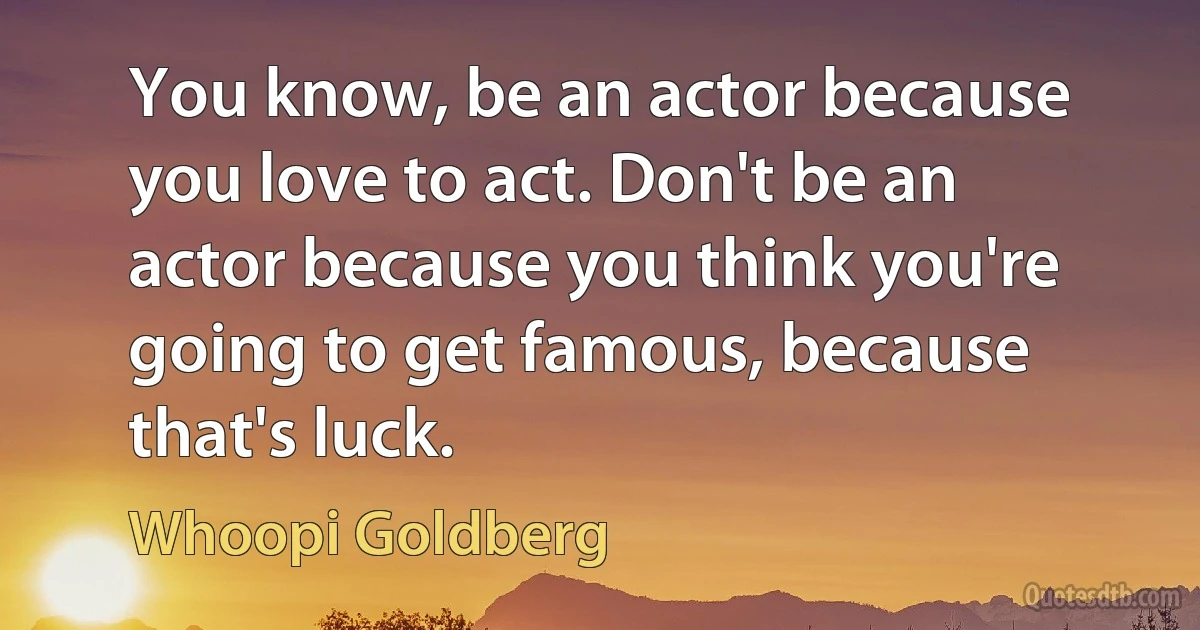 You know, be an actor because you love to act. Don't be an actor because you think you're going to get famous, because that's luck. (Whoopi Goldberg)