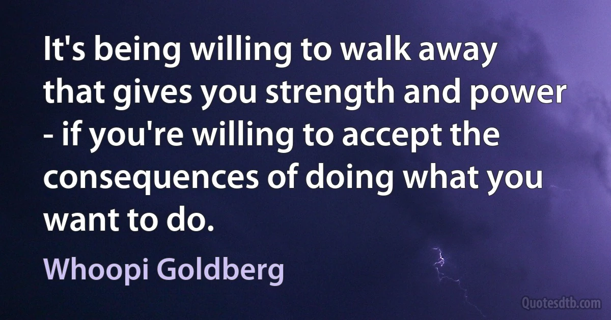 It's being willing to walk away that gives you strength and power - if you're willing to accept the consequences of doing what you want to do. (Whoopi Goldberg)