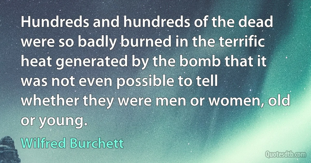 Hundreds and hundreds of the dead were so badly burned in the terrific heat generated by the bomb that it was not even possible to tell whether they were men or women, old or young. (Wilfred Burchett)