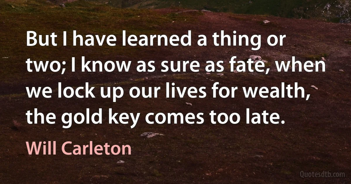 But I have learned a thing or two; I know as sure as fate, when we lock up our lives for wealth, the gold key comes too late. (Will Carleton)