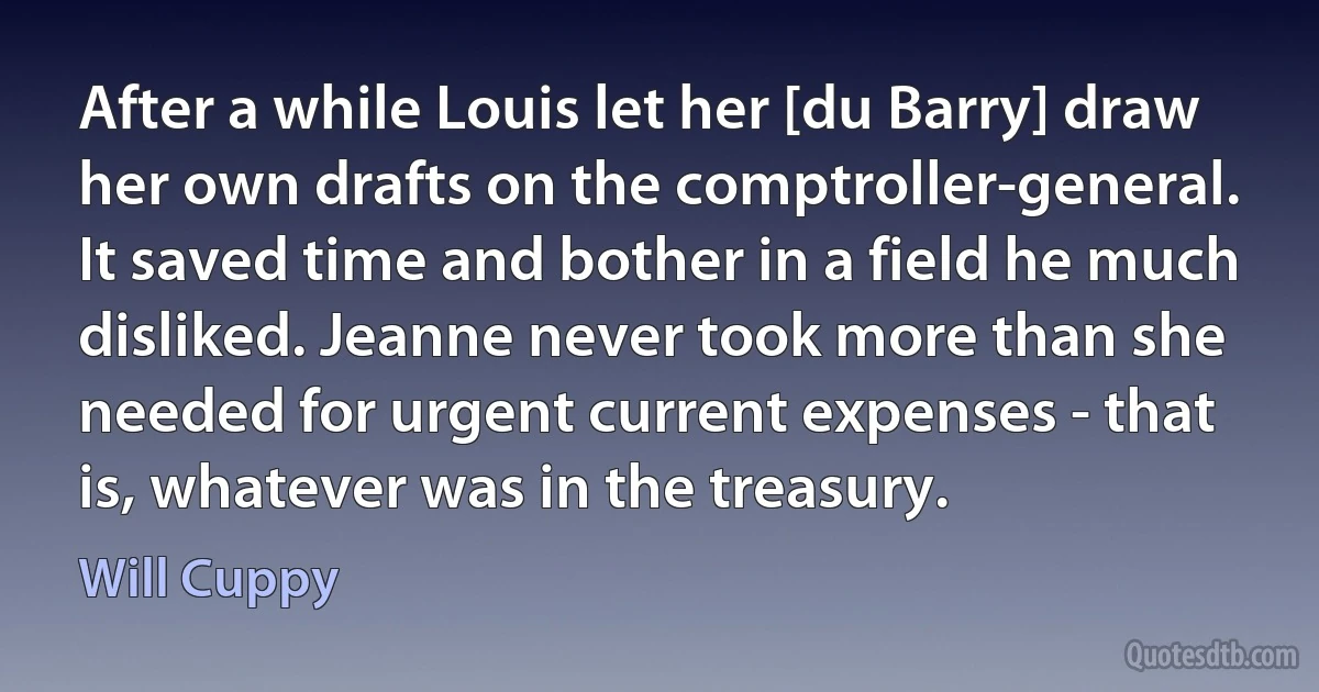 After a while Louis let her [du Barry] draw her own drafts on the comptroller-general. It saved time and bother in a field he much disliked. Jeanne never took more than she needed for urgent current expenses - that is, whatever was in the treasury. (Will Cuppy)