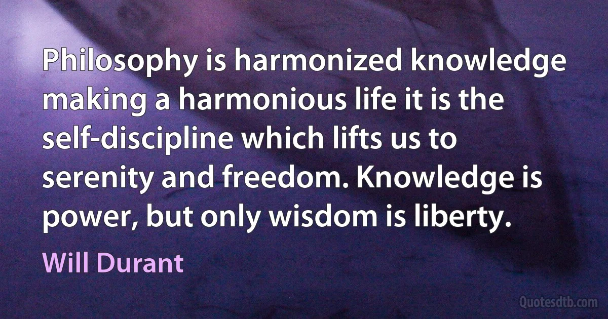 Philosophy is harmonized knowledge making a harmonious life it is the self-discipline which lifts us to serenity and freedom. Knowledge is power, but only wisdom is liberty. (Will Durant)