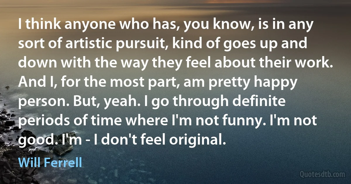 I think anyone who has, you know, is in any sort of artistic pursuit, kind of goes up and down with the way they feel about their work. And I, for the most part, am pretty happy person. But, yeah. I go through definite periods of time where I'm not funny. I'm not good. I'm - I don't feel original. (Will Ferrell)