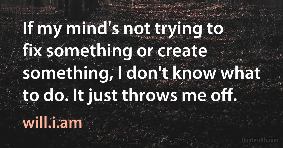 If my mind's not trying to fix something or create something, I don't know what to do. It just throws me off. (will.i.am)