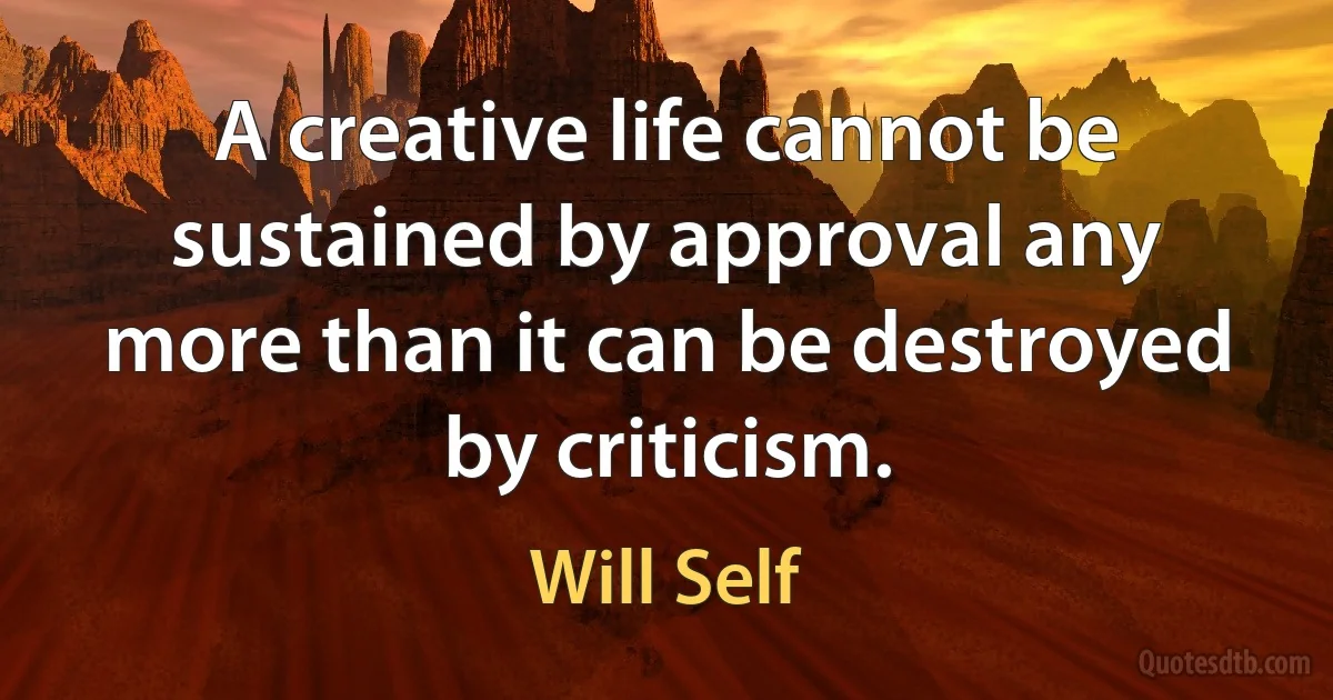 A creative life cannot be sustained by approval any more than it can be destroyed by criticism. (Will Self)