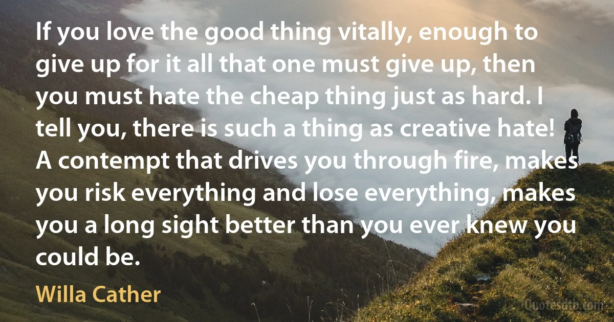 If you love the good thing vitally, enough to give up for it all that one must give up, then you must hate the cheap thing just as hard. I tell you, there is such a thing as creative hate! A contempt that drives you through fire, makes you risk everything and lose everything, makes you a long sight better than you ever knew you could be. (Willa Cather)