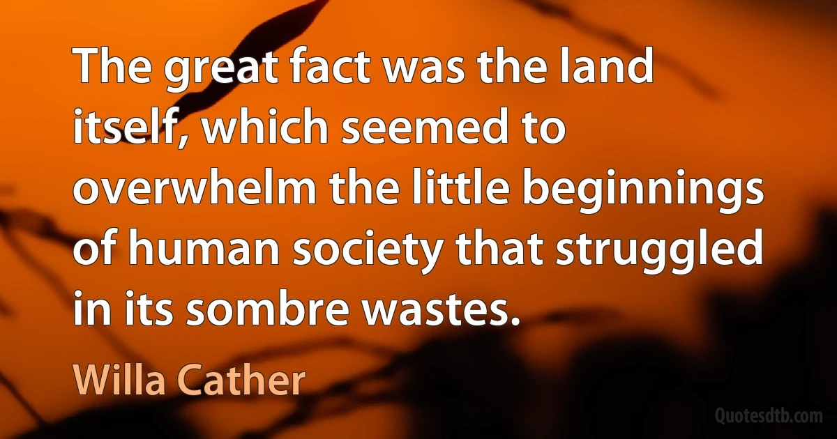 The great fact was the land itself, which seemed to overwhelm the little beginnings of human society that struggled in its sombre wastes. (Willa Cather)