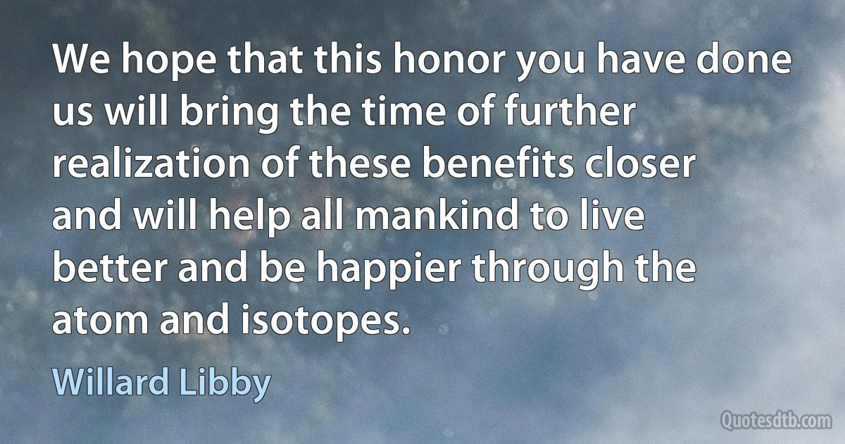 We hope that this honor you have done us will bring the time of further realization of these benefits closer and will help all mankind to live better and be happier through the atom and isotopes. (Willard Libby)