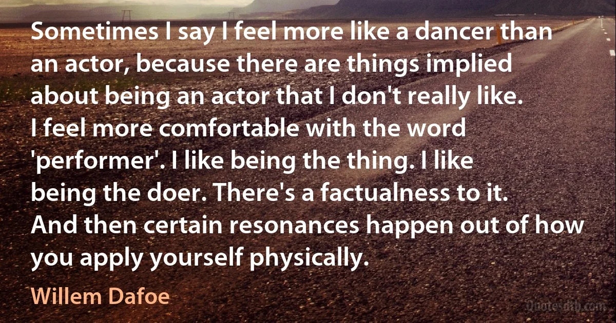 Sometimes I say I feel more like a dancer than an actor, because there are things implied about being an actor that I don't really like. I feel more comfortable with the word 'performer'. I like being the thing. I like being the doer. There's a factualness to it. And then certain resonances happen out of how you apply yourself physically. (Willem Dafoe)