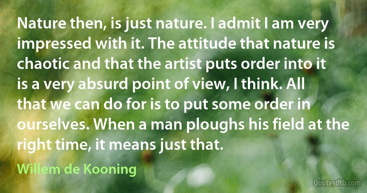 Nature then, is just nature. I admit I am very impressed with it. The attitude that nature is chaotic and that the artist puts order into it is a very absurd point of view, I think. All that we can do for is to put some order in ourselves. When a man ploughs his field at the right time, it means just that. (Willem de Kooning)