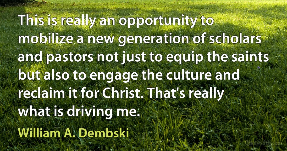 This is really an opportunity to mobilize a new generation of scholars and pastors not just to equip the saints but also to engage the culture and reclaim it for Christ. That's really what is driving me. (William A. Dembski)