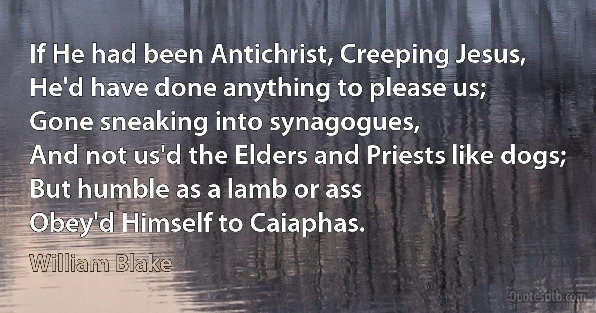 If He had been Antichrist, Creeping Jesus,
He'd have done anything to please us;
Gone sneaking into synagogues,
And not us'd the Elders and Priests like dogs;
But humble as a lamb or ass
Obey'd Himself to Caiaphas. (William Blake)