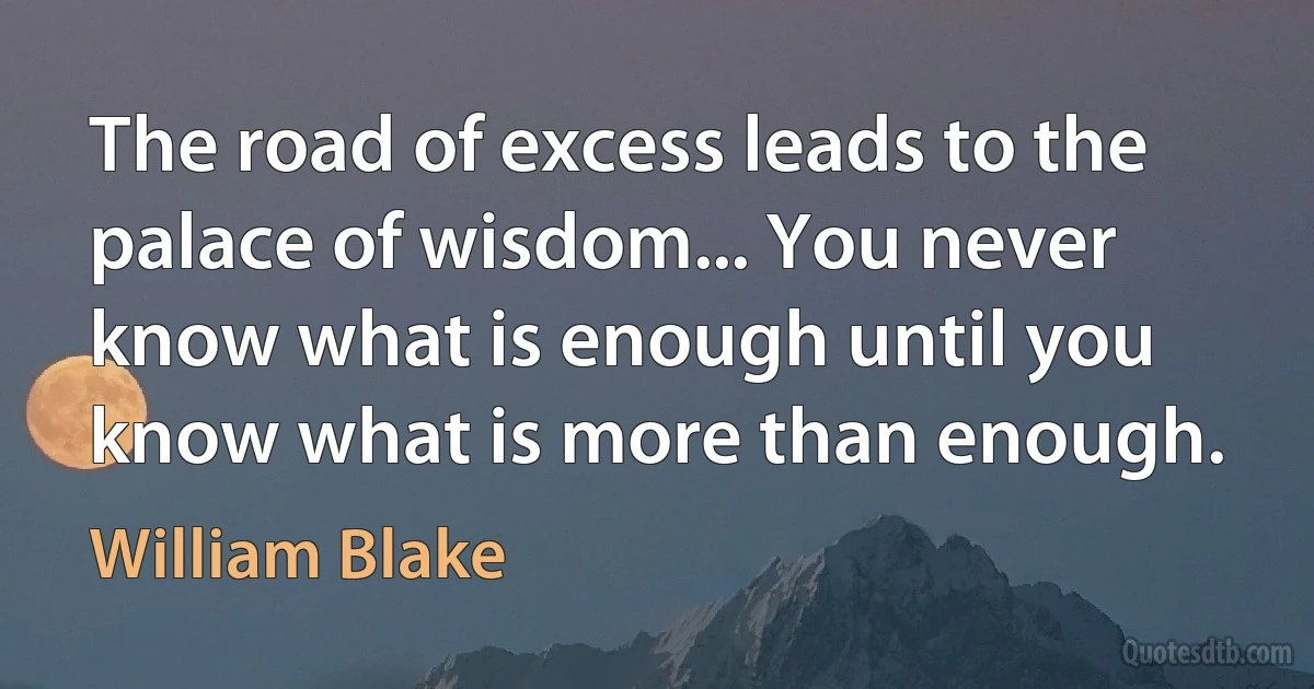 The road of excess leads to the palace of wisdom... You never know what is enough until you know what is more than enough. (William Blake)