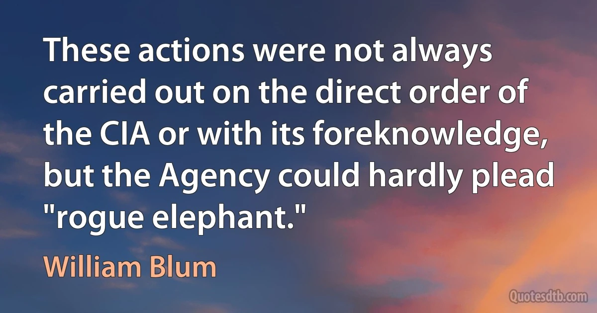 These actions were not always carried out on the direct order of the CIA or with its foreknowledge, but the Agency could hardly plead "rogue elephant." (William Blum)