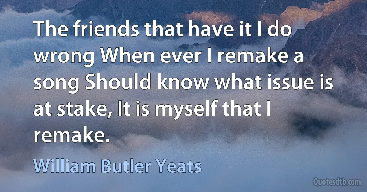 The friends that have it I do wrong When ever I remake a song Should know what issue is at stake, It is myself that I remake. (William Butler Yeats)