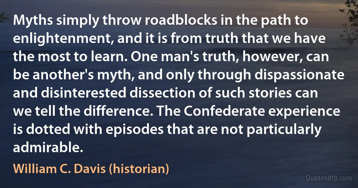 Myths simply throw roadblocks in the path to enlightenment, and it is from truth that we have the most to learn. One man's truth, however, can be another's myth, and only through dispassionate and disinterested dissection of such stories can we tell the difference. The Confederate experience is dotted with episodes that are not particularly admirable. (William C. Davis (historian))