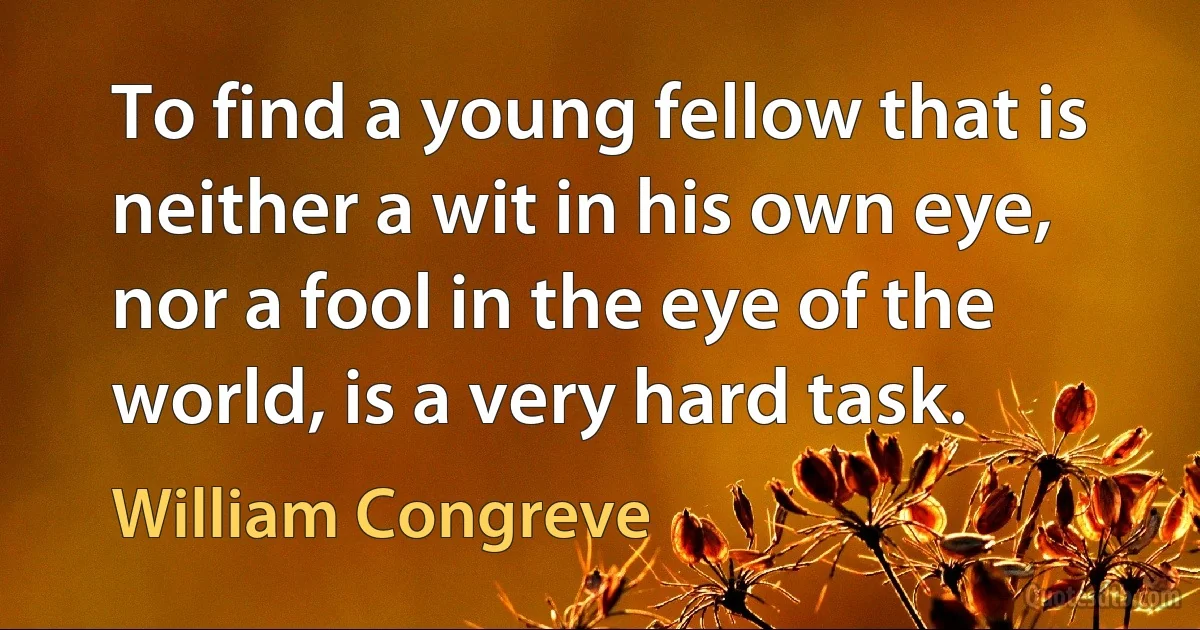 To find a young fellow that is neither a wit in his own eye, nor a fool in the eye of the world, is a very hard task. (William Congreve)