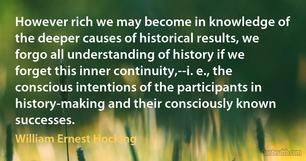 However rich we may become in knowledge of the deeper causes of historical results, we forgo all understanding of history if we forget this inner continuity,--i. e., the conscious intentions of the participants in history-making and their consciously known successes. (William Ernest Hocking)