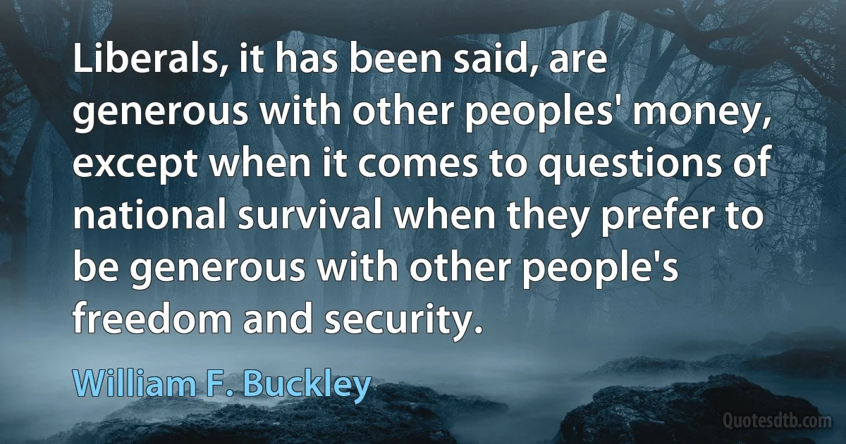 Liberals, it has been said, are generous with other peoples' money, except when it comes to questions of national survival when they prefer to be generous with other people's freedom and security. (William F. Buckley)