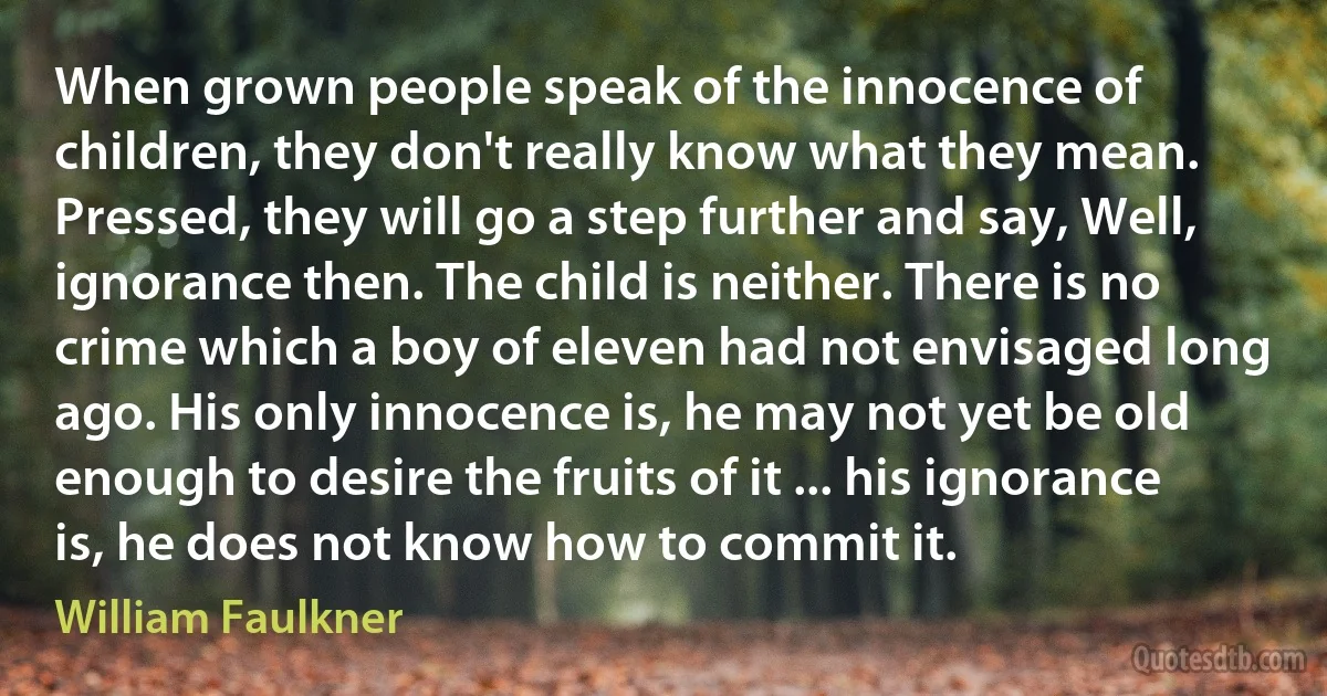 When grown people speak of the innocence of children, they don't really know what they mean. Pressed, they will go a step further and say, Well, ignorance then. The child is neither. There is no crime which a boy of eleven had not envisaged long ago. His only innocence is, he may not yet be old enough to desire the fruits of it ... his ignorance is, he does not know how to commit it. (William Faulkner)