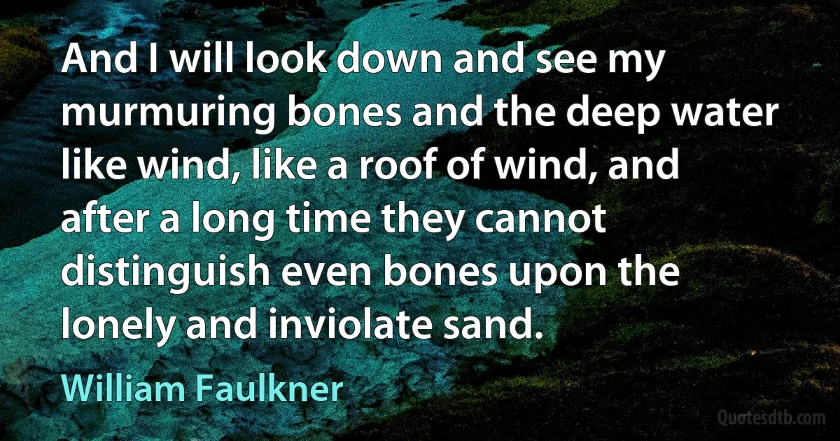 And I will look down and see my murmuring bones and the deep water like wind, like a roof of wind, and after a long time they cannot distinguish even bones upon the lonely and inviolate sand. (William Faulkner)