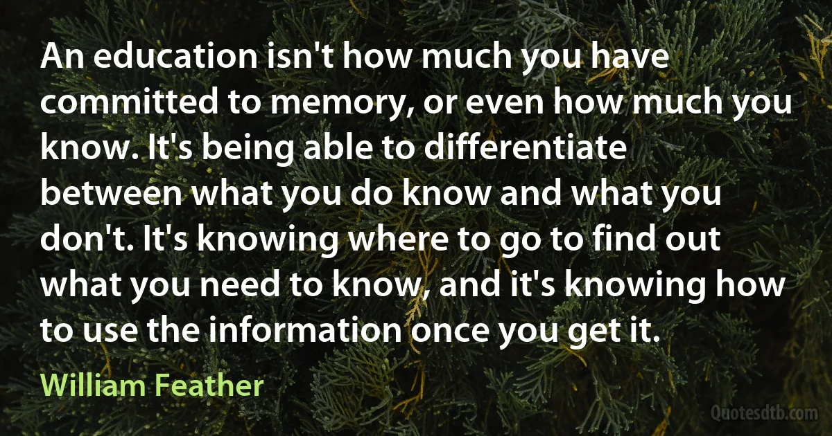 An education isn't how much you have committed to memory, or even how much you know. It's being able to differentiate between what you do know and what you don't. It's knowing where to go to find out what you need to know, and it's knowing how to use the information once you get it. (William Feather)