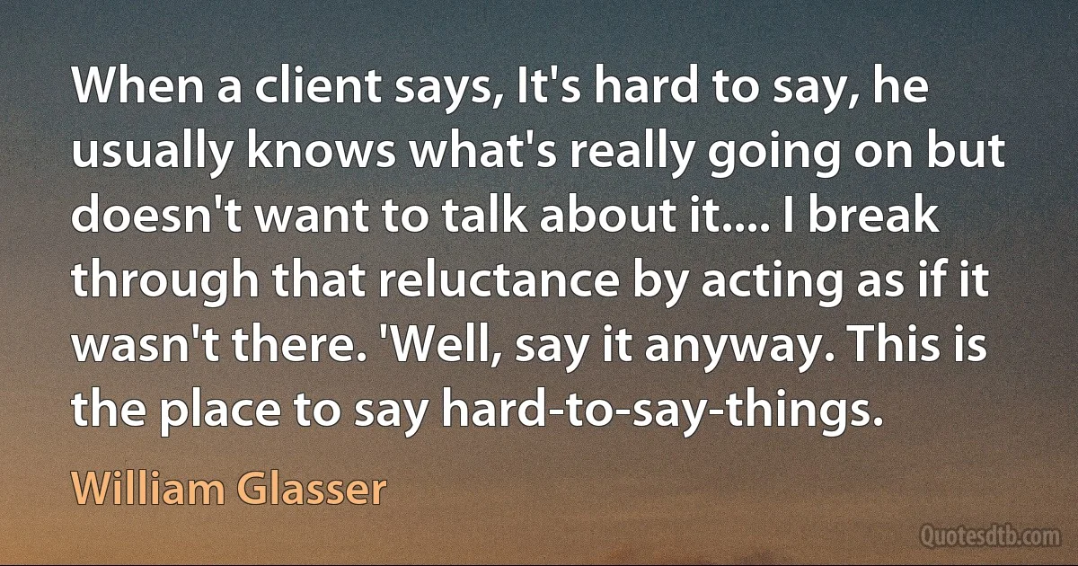 When a client says, It's hard to say, he usually knows what's really going on but doesn't want to talk about it.... I break through that reluctance by acting as if it wasn't there. 'Well, say it anyway. This is the place to say hard-to-say-things. (William Glasser)