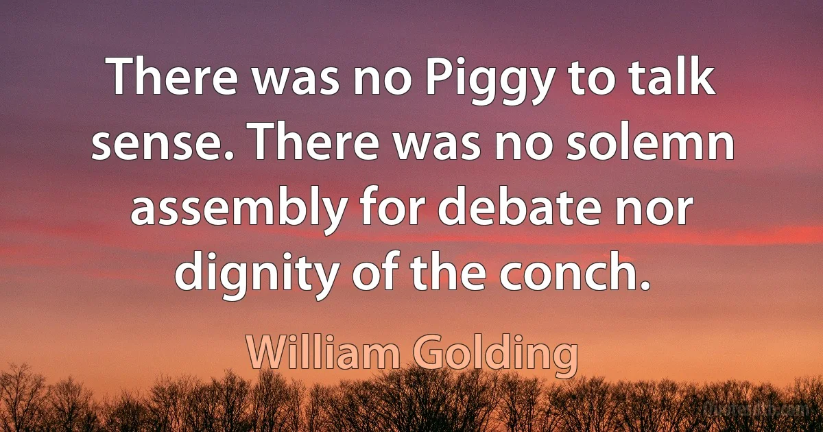 There was no Piggy to talk sense. There was no solemn assembly for debate nor dignity of the conch. (William Golding)