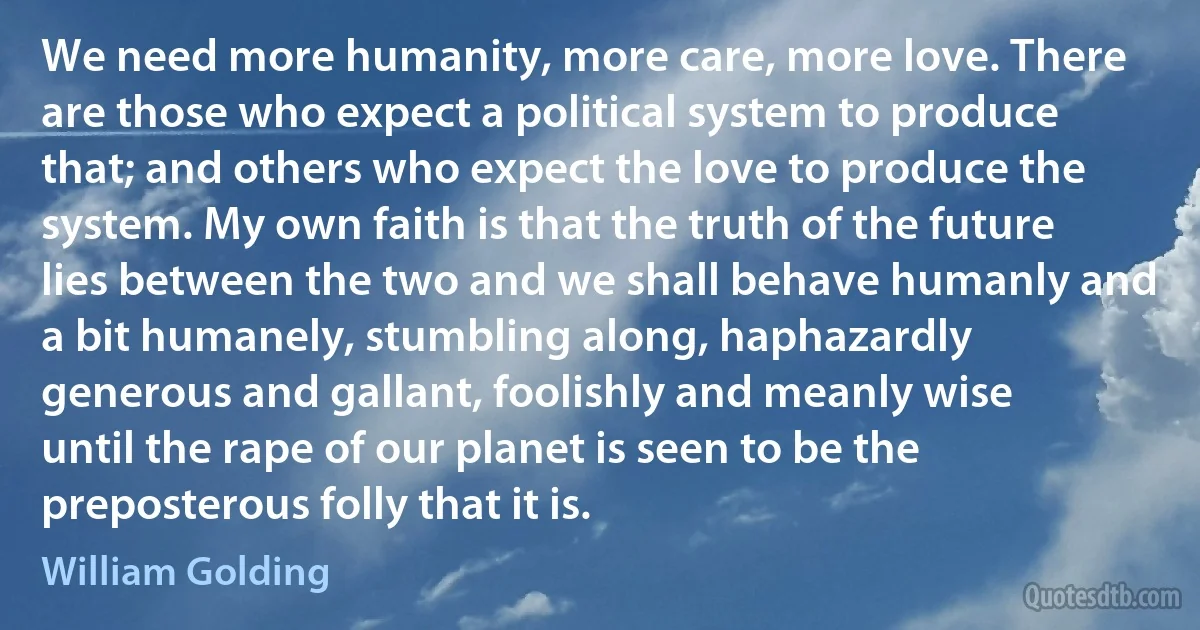 We need more humanity, more care, more love. There are those who expect a political system to produce that; and others who expect the love to produce the system. My own faith is that the truth of the future lies between the two and we shall behave humanly and a bit humanely, stumbling along, haphazardly generous and gallant, foolishly and meanly wise until the rape of our planet is seen to be the preposterous folly that it is. (William Golding)