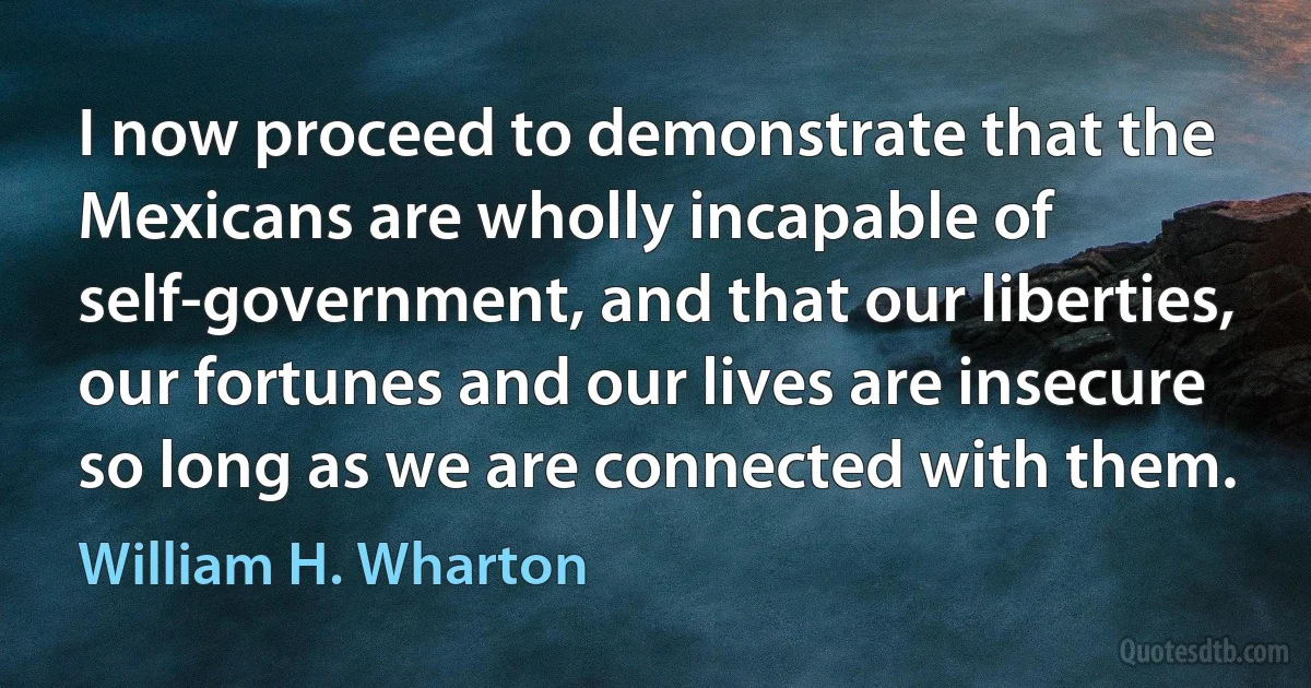 I now proceed to demonstrate that the Mexicans are wholly incapable of self-government, and that our liberties, our fortunes and our lives are insecure so long as we are connected with them. (William H. Wharton)