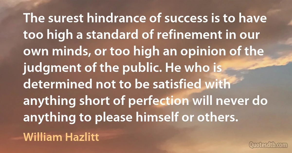 The surest hindrance of success is to have too high a standard of refinement in our own minds, or too high an opinion of the judgment of the public. He who is determined not to be satisfied with anything short of perfection will never do anything to please himself or others. (William Hazlitt)