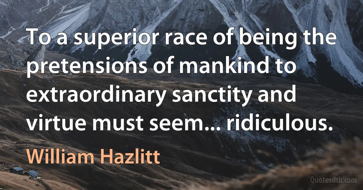 To a superior race of being the pretensions of mankind to extraordinary sanctity and virtue must seem... ridiculous. (William Hazlitt)