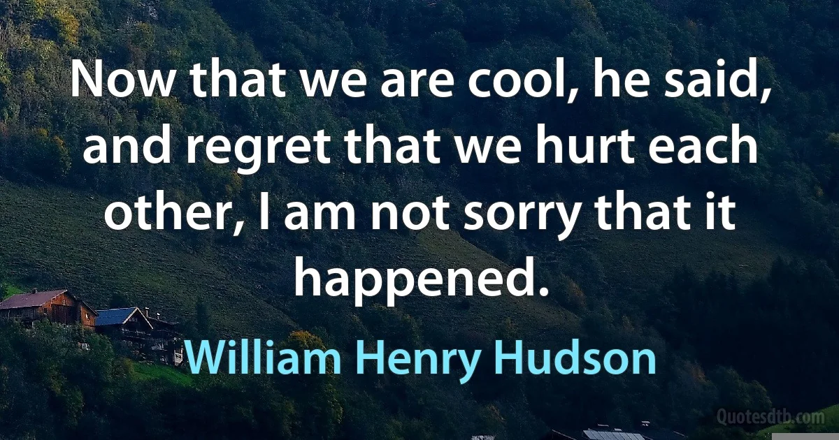 Now that we are cool, he said, and regret that we hurt each other, I am not sorry that it happened. (William Henry Hudson)