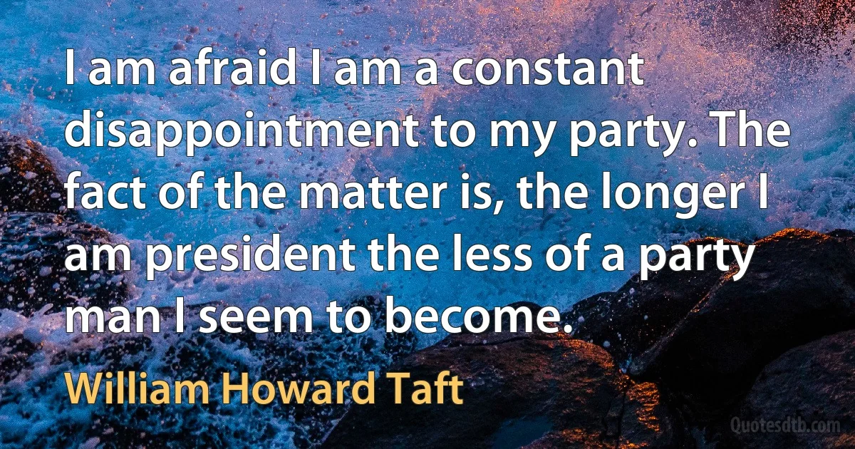 I am afraid I am a constant disappointment to my party. The fact of the matter is, the longer I am president the less of a party man I seem to become. (William Howard Taft)