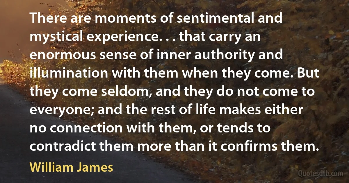 There are moments of sentimental and mystical experience. . . that carry an enormous sense of inner authority and illumination with them when they come. But they come seldom, and they do not come to everyone; and the rest of life makes either no connection with them, or tends to contradict them more than it confirms them. (William James)