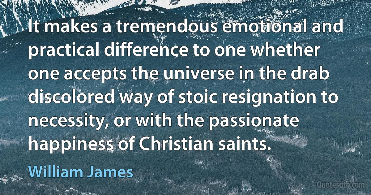 It makes a tremendous emotional and practical difference to one whether one accepts the universe in the drab discolored way of stoic resignation to necessity, or with the passionate happiness of Christian saints. (William James)