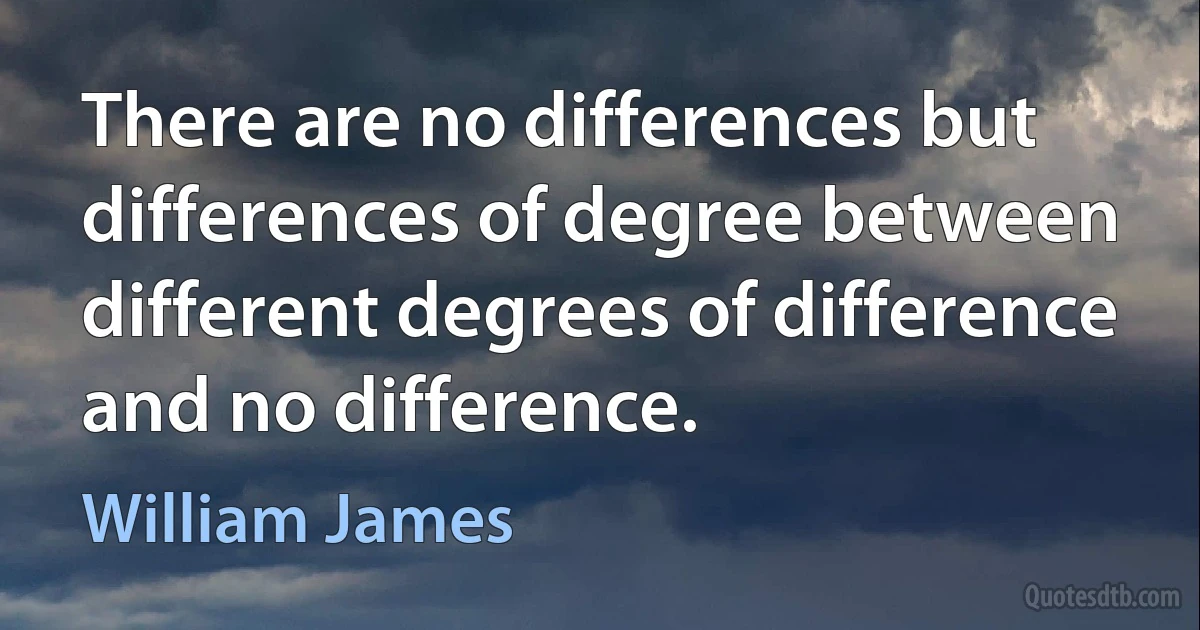 There are no differences but differences of degree between different degrees of difference and no difference. (William James)