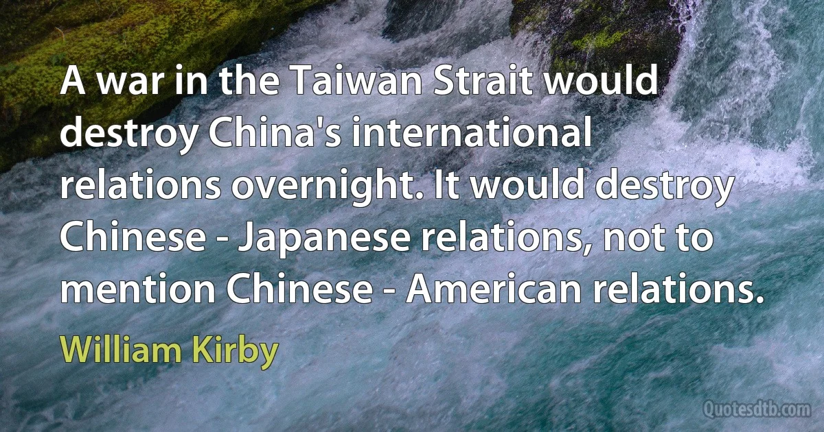 A war in the Taiwan Strait would destroy China's international relations overnight. It would destroy Chinese - Japanese relations, not to mention Chinese - American relations. (William Kirby)