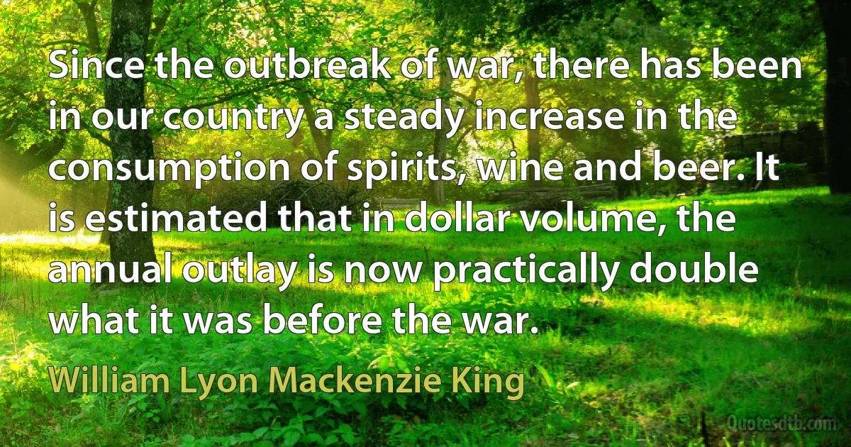 Since the outbreak of war, there has been in our country a steady increase in the consumption of spirits, wine and beer. It is estimated that in dollar volume, the annual outlay is now practically double what it was before the war. (William Lyon Mackenzie King)