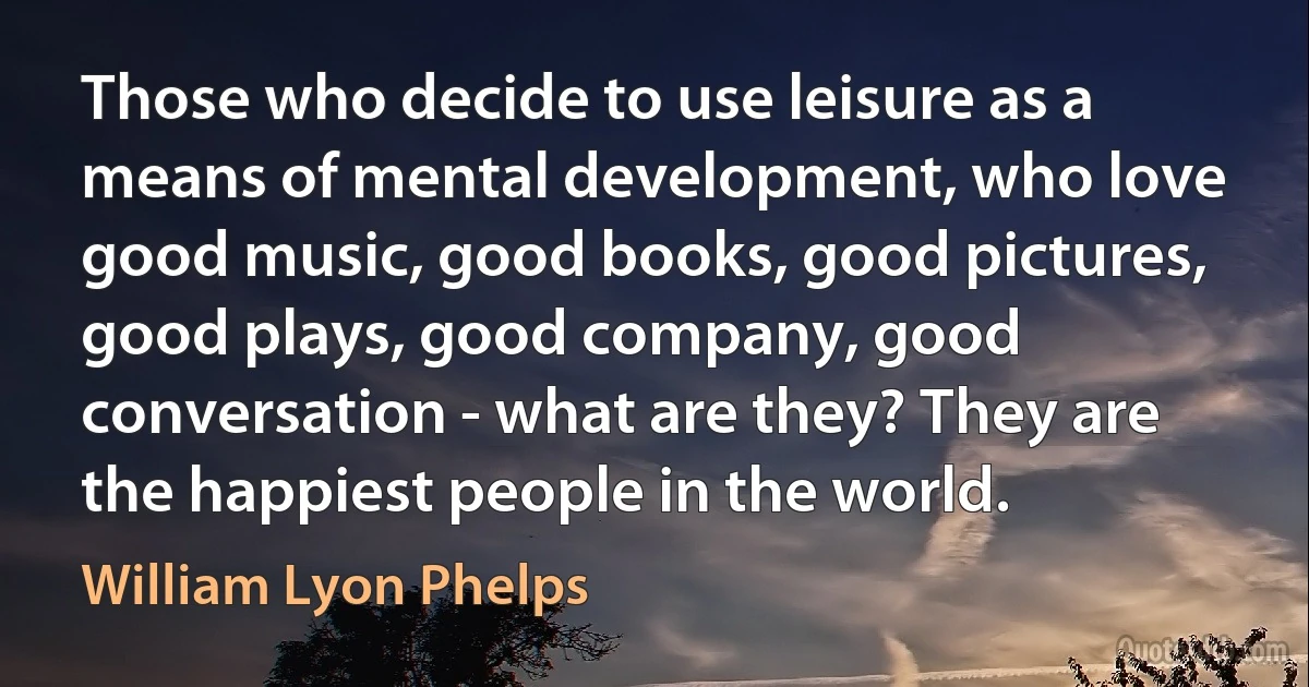 Those who decide to use leisure as a means of mental development, who love good music, good books, good pictures, good plays, good company, good conversation - what are they? They are the happiest people in the world. (William Lyon Phelps)