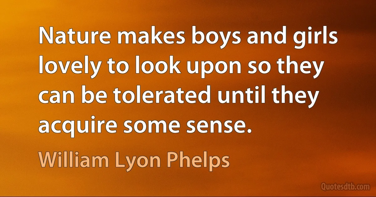 Nature makes boys and girls lovely to look upon so they can be tolerated until they acquire some sense. (William Lyon Phelps)