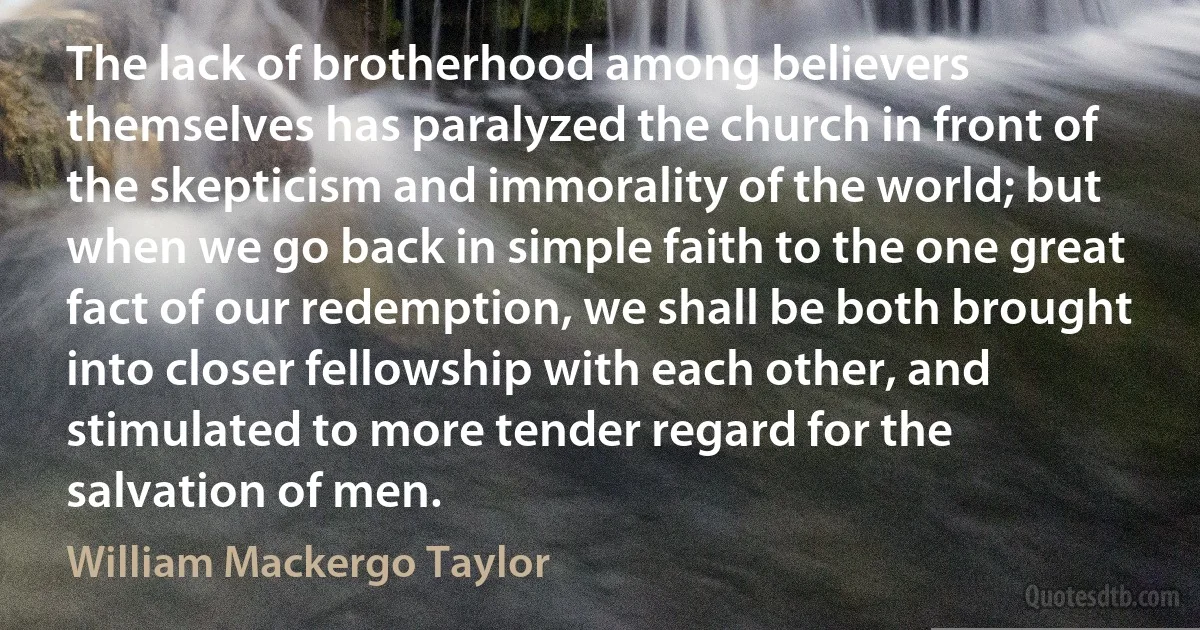 The lack of brotherhood among believers themselves has paralyzed the church in front of the skepticism and immorality of the world; but when we go back in simple faith to the one great fact of our redemption, we shall be both brought into closer fellowship with each other, and stimulated to more tender regard for the salvation of men. (William Mackergo Taylor)