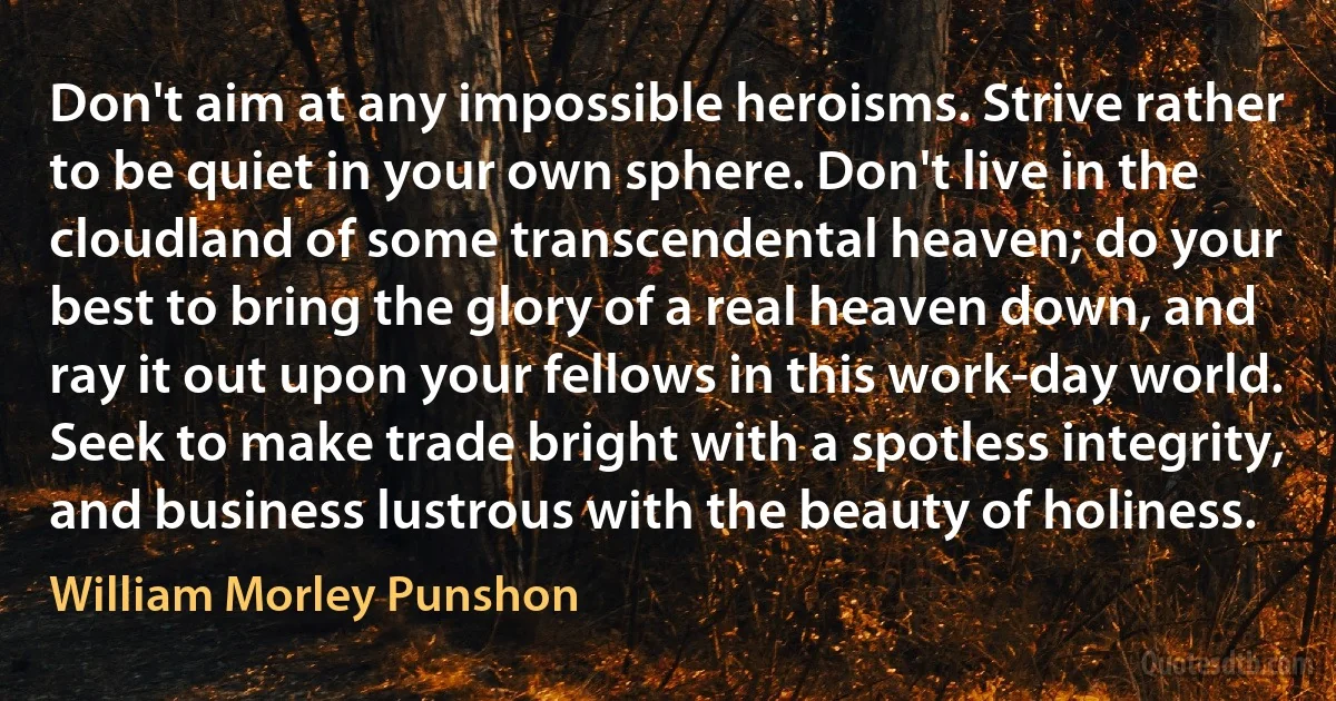 Don't aim at any impossible heroisms. Strive rather to be quiet in your own sphere. Don't live in the cloudland of some transcendental heaven; do your best to bring the glory of a real heaven down, and ray it out upon your fellows in this work-day world. Seek to make trade bright with a spotless integrity, and business lustrous with the beauty of holiness. (William Morley Punshon)