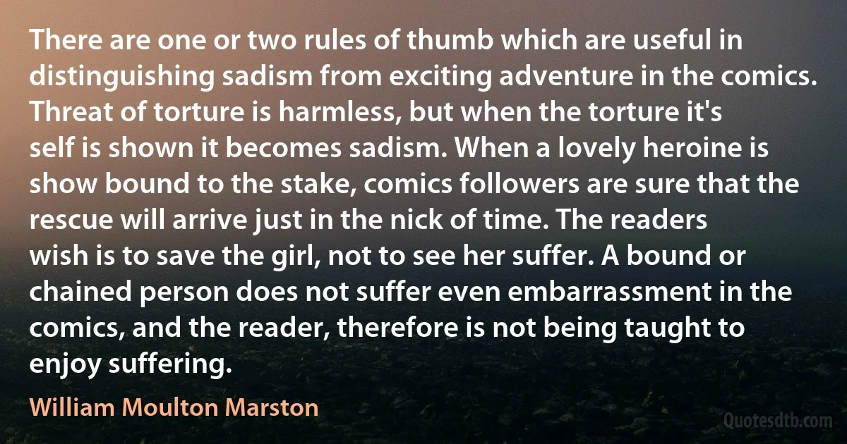 There are one or two rules of thumb which are useful in distinguishing sadism from exciting adventure in the comics. Threat of torture is harmless, but when the torture it's self is shown it becomes sadism. When a lovely heroine is show bound to the stake, comics followers are sure that the rescue will arrive just in the nick of time. The readers wish is to save the girl, not to see her suffer. A bound or chained person does not suffer even embarrassment in the comics, and the reader, therefore is not being taught to enjoy suffering. (William Moulton Marston)