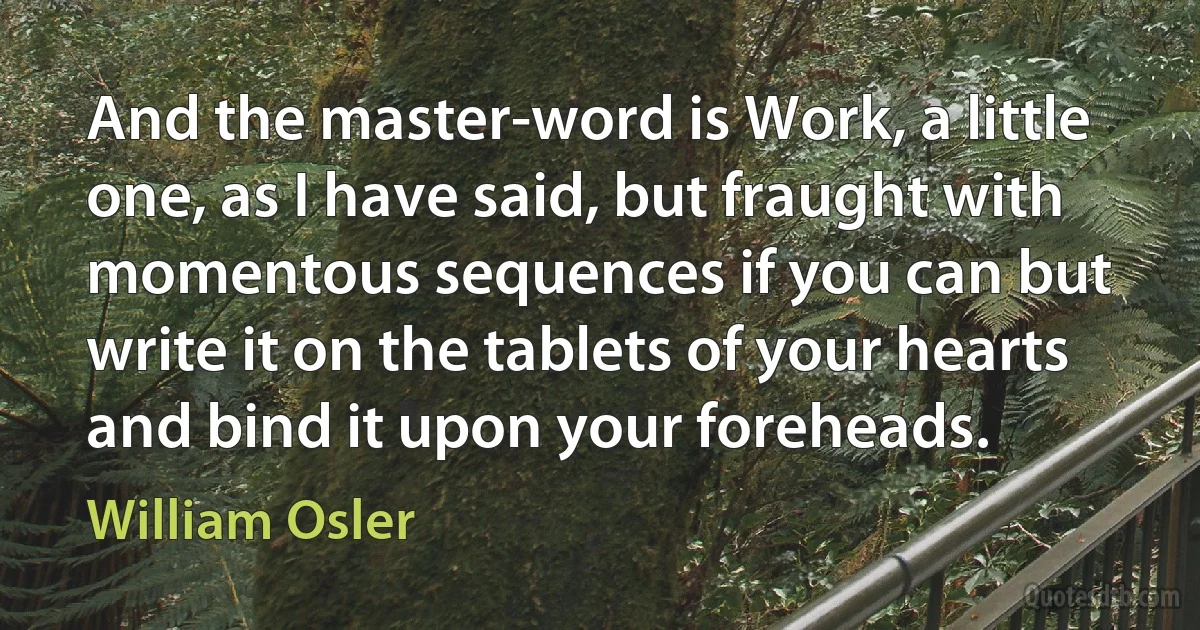 And the master-word is Work, a little one, as I have said, but fraught with momentous sequences if you can but write it on the tablets of your hearts and bind it upon your foreheads. (William Osler)