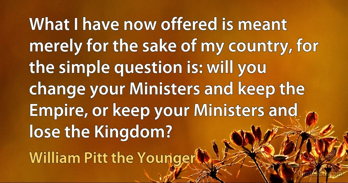 What I have now offered is meant merely for the sake of my country, for the simple question is: will you change your Ministers and keep the Empire, or keep your Ministers and lose the Kingdom? (William Pitt the Younger)