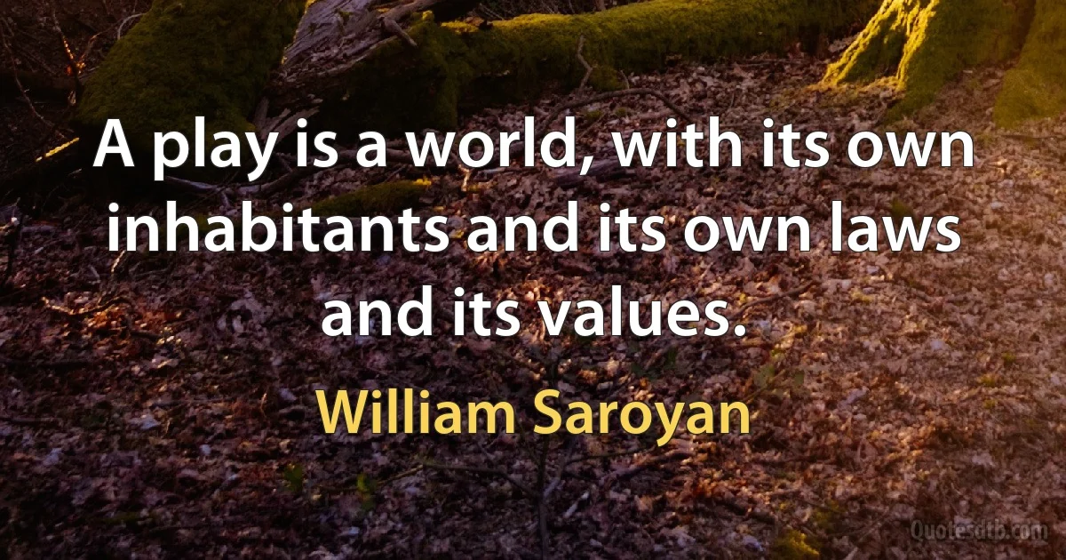 A play is a world, with its own inhabitants and its own laws and its values. (William Saroyan)